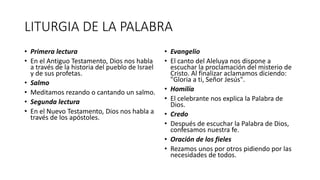 LITURGIA DE LA PALABRA
• Primera lectura
• En el Antiguo Testamento, Dios nos habla
a través de la historia del pueblo de Israel
y de sus profetas.
• Salmo
• Meditamos rezando o cantando un salmo.
• Segunda lectura
• En el Nuevo Testamento, Dios nos habla a
través de los apóstoles.
• Evangelio
• El canto del Aleluya nos dispone a
escuchar la proclamación del misterio de
Cristo. Al finalizar aclamamos diciendo:
"Gloria a ti, Señor Jesús".
• Homilía
• El celebrante nos explica la Palabra de
Dios.
• Credo
• Después de escuchar la Palabra de Dios,
confesamos nuestra fe.
• Oración de los fieles
• Rezamos unos por otros pidiendo por las
necesidades de todos.
 