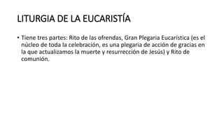 LITURGIA DE LA EUCARISTÍA
• Tiene tres partes: Rito de las ofrendas, Gran Plegaria Eucarística (es el
núcleo de toda la celebración, es una plegaria de acción de gracias en
la que actualizamos la muerte y resurrección de Jesús) y Rito de
comunión.
 