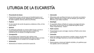 LITURGIA DE LA EUCARISTÍA
• Presentación de dones
• Presentamos el pan y el vino que se transformarán en el
cuerpo y la sangre de Cristo. Realizamos la colecta en favor
de toda la Iglesia. Oramos sobre las ofrendas.
• Prefacio
• Es una oración de acción de gracias y alabanza a Dios, al tres
veces santo.
• Epíclesis
• El celebrante extiende sus manos sobre el pan y el vino e
invoca al Espíritu Santo, para que por su acción los
transforme en el cuerpo y la sangre de Jesús.
• Consagración
• El sacerdote hace "memoria" de la última cena,
pronunciando las mismas palabras de Jesús. El pan y el vino
se transforman en el cuerpo y en la sangre de Jesús.
• Aclamación
• Aclamamos el misterio central de nuestra fe.
• Intercesión
• Ofrecemos este sacrificio de Jesús en comunión con toda la
Iglesia. Pedimos por el Papa, por los obispos, por todos los
difuntos y por todos nosotros.
• Doxología
• El sacerdote ofrece al Padre el cuerpo y la sangre de Jesús,
por Cristo, con él y en él, en la unidad del Espíritu Santo.
Todos respondemos: "Amén".
• Padre nuestro
• Preparándonos para comulgar, rezamos al Padre como Jesús
nos enseñó.
• Comunión
• Llenos de alegría nos acercamos a recibir a Jesús, pan de vida.
Antes de comulgar hacemos un acto de humildad y de fe.
• Oración
• Damos gracias a Jesús por haberlo recibido, y le pedimos que
nos ayude a vivir en comunión.
 