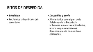 RITOS DE DESPEDIDA
• Bendición
• Recibimos la bendición del
sacerdote.
• Despedida y envío
• Alimentados con el pan de la
Palabra y de la Eucaristía,
volvemos a nuestras actividades,
a vivir lo que celebramos,
llevando a Jesús en nuestros
corazones.
 