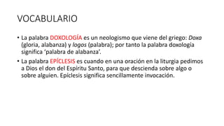 VOCABULARIO
• La palabra DOXOLOGÍA es un neologismo que viene del griego: Doxa
(gloria, alabanza) y logos (palabra); por tanto la palabra doxología
significa ‘palabra de alabanza’.
• La palabra EPÍCLESIS es cuando en una oración en la liturgia pedimos
a Dios el don del Espíritu Santo, para que descienda sobre algo o
sobre alguien. Epíclesis significa sencillamente invocación.
 