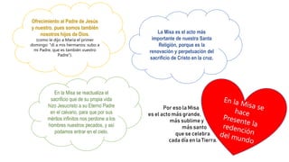 Ofrecimiento al Padre de Jesús
y nuestro, pues somos también
nosotros hijos de Dios.
(como le dijo a María el primer
domingo: "di a mis hermanos: subo a
mi Padre, que es también vuestro
Padre").
La Misa es el acto más
importante de nuestra Santa
Religión, porque es la
renovación y perpetuación del
sacrificio de Cristo en la cruz.
En la Misa se reactualiza el
sacrificio que de su propia vida
hizo Jesucristo a su Eterno Padre
en el calvario, para que por sus
méritos infinitos nos perdone a los
hombres nuestros pecados, y así
podamos entrar en el cielo.
Por eso la Misa
es el acto más grande,
más sublime y
más santo
que se celebra
cada día en la Tierra.
 