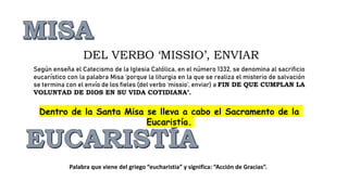 Según enseña el Catecismo de la Iglesia Católica, en el número 1332, se denomina al sacrificio
eucarístico con la palabra Misa ‘porque la liturgia en la que se realiza el misterio de salvación
se termina con el envío de los fieles (del verbo ‘missio’, enviar) a FIN DE QUE CUMPLAN LA
VOLUNTAD DE DIOS EN SU VIDA COTIDIANA’.
DEL VERBO ‘MISSIO’, ENVIAR
Dentro de la Santa Misa se lleva a cabo el Sacramento de la
Eucaristía.
Palabra que viene del griego “eucharistia” y significa: “Acción de Gracias”.
 