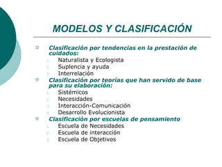 MODELOS Y CLASIFICACIÓN
    Clasificación por tendencias en la prestación de
     cuidados:
    1.  Naturalista y Ecologista
    2.  Suplencia y ayuda
    3.  Interrelación
    Clasificación por teorías que han servido de base
     para su elaboración:
    1.  Sistémicos
    2.  Necesidades
    3.  Interacción-Comunicación
    4.  Desarrollo Evolucionista
    Clasificación por escuelas de pensamiento
    1.  Escuela de Necesidades
    2.  Escuela de interacción
    3.  Escuela de Objetivos
 