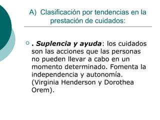 A) Clasificación por tendencias en la
      prestación de cuidados:


   . Suplencia y ayuda: los cuidados
    son las acciones que las personas
    no pueden llevar a cabo en un
    momento determinado. Fomenta la
    independencia y autonomía.
    (Virginia Henderson y Dorothea
    Orem).
 