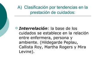 A) Clasificación por tendencias en la
      prestación de cuidados:


   Interrelación: la base de los
    cuidados se establece en la relación
    entre enfermera, persona y
    ambiente. (Hildegarde Peplau,
    Callista Roy, Martha Rogers y Mira
    Levine).
 