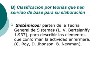 B) Clasificación por teorías que han
servido de base para su elaboración

    Sistémicos: parten de la Teoría
    General de Sistemas (L. V. Bertalanffy
    1.937), para describir los elementos
    que conforman la actividad enfermera.
    (C. Roy, D. Jhonson, B. Newman).
 