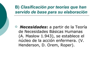B) Clasificación por teorías que han
servido de base para su elaboración


    Necesidades: a partir de la Teoría
    de Necesidades Básicas Humanas
    (A. Maslow 1.943), se establece el
    núcleo de la acción enfermera. (V.
    Henderson, D. Orem, Roper).
 