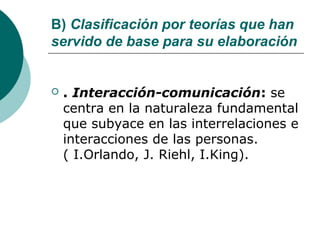 B) Clasificación por teorías que han
servido de base para su elaboración


   . Interacción-comunicación: se
    centra en la naturaleza fundamental
    que subyace en las interrelaciones e
    interacciones de las personas.
    ( I.Orlando, J. Riehl, I.King).
 