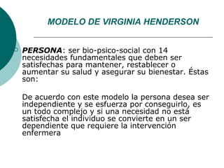 MODELO DE VIRGINIA HENDERSON


   PERSONA: ser bio-psico-social con 14
    necesidades fundamentales que deben ser
    satisfechas para mantener, restablecer o
    aumentar su salud y asegurar su bienestar. Éstas
    son:

    De acuerdo con este modelo la persona desea ser
    independiente y se esfuerza por conseguirlo, es
    un todo complejo y si una necesidad no está
    satisfecha el individuo se convierte en un ser
    dependiente que requiere la intervención
    enfermera
 