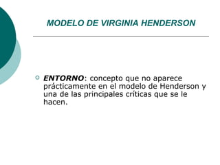 MODELO DE VIRGINIA HENDERSON




   ENTORNO: concepto que no aparece
    prácticamente en el modelo de Henderson y
    una de las principales críticas que se le
    hacen.
 