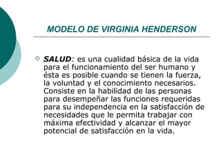 MODELO DE VIRGINIA HENDERSON


   SALUD: es una cualidad básica de la vida
    para el funcionamiento del ser humano y
    ésta es posible cuando se tienen la fuerza,
    la voluntad y el conocimiento necesarios.
    Consiste en la habilidad de las personas
    para desempeñar las funciones requeridas
    para su independencia en la satisfacción de
    necesidades que le permita trabajar con
    máxima efectividad y alcanzar el mayor
    potencial de satisfacción en la vida.
 