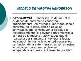 MODELO DE VIRGINIA HENDERSON

   ENFERMERÍA: Henderson la define: “Los
    cuidados de enfermería consisten ,
    principalmente, en ayudar al individuo sano o
    enfermo, en la ejecución de aquellas
    actividades que contribuyen a su salud o
    restablecimiento (o a evitar padecimientos a
    la hora de la muerte), actividades que él
    realizaría por sí mismo, si tuviera la fuerza,
    los conocimientos, o la voluntad necesarios.
    La función de la enfermera es asistir en estas
    actividades, para que recobre su
    independencia lo más rápidamente posible”.
 