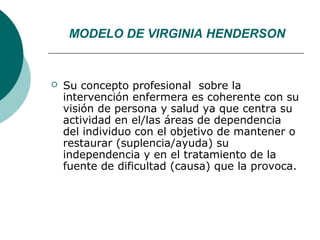 MODELO DE VIRGINIA HENDERSON


   Su concepto profesional sobre la
    intervención enfermera es coherente con su
    visión de persona y salud ya que centra su
    actividad en el/las áreas de dependencia
    del individuo con el objetivo de mantener o
    restaurar (suplencia/ayuda) su
    independencia y en el tratamiento de la
    fuente de dificultad (causa) que la provoca.
 