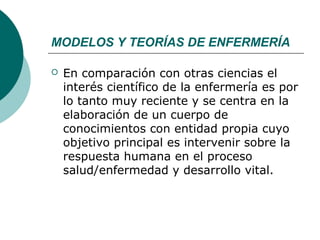MODELOS Y TEORÍAS DE ENFERMERÍA

   En comparación con otras ciencias el
    interés científico de la enfermería es por
    lo tanto muy reciente y se centra en la
    elaboración de un cuerpo de
    conocimientos con entidad propia cuyo
    objetivo principal es intervenir sobre la
    respuesta humana en el proceso
    salud/enfermedad y desarrollo vital.
 