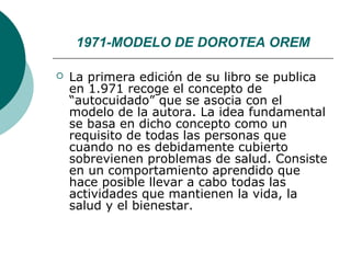 1971-MODELO DE DOROTEA OREM

   La primera edición de su libro se publica
    en 1.971 recoge el concepto de
    “autocuidado” que se asocia con el
    modelo de la autora. La idea fundamental
    se basa en dicho concepto como un
    requisito de todas las personas que
    cuando no es debidamente cubierto
    sobrevienen problemas de salud. Consiste
    en un comportamiento aprendido que
    hace posible llevar a cabo todas las
    actividades que mantienen la vida, la
    salud y el bienestar.
 