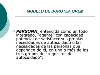MODELO DE DOROTEA OREM



   PERSONA: entendida como un todo
    integrado, “agente” con capacidad
    potencial de satisfacer sus propias
    necesidades de autocuidado o las
    necesidades de las personas que
    dependen de él, en uno o más de los
    tres grupos de “requisitos de
    autocuidado”:
 