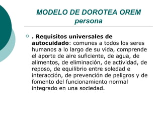 MODELO DE DOROTEA OREM
             persona
   . Requisitos universales de
    autocuidado: comunes a todos los seres
    humanos a lo largo de su vida, comprende
    el aporte de aire suficiente, de agua, de
    alimentos, de eliminación, de actividad, de
    reposo, de equilibrio entre soledad e
    interacción, de prevención de peligros y de
    fomento del funcionamiento normal
    integrado en una sociedad.
 
