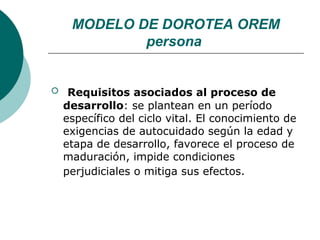 MODELO DE DOROTEA OREM
             persona


    Requisitos asociados al proceso de
    desarrollo: se plantean en un período
    específico del ciclo vital. El conocimiento de
    exigencias de autocuidado según la edad y
    etapa de desarrollo, favorece el proceso de
    maduración, impide condiciones
    perjudiciales o mitiga sus efectos.
 