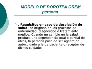 MODELO DE DOROTEA OREM
             persona

   . Requisitos en caso de desviación de
    salud: se originan en los procesos de
    enfermedad, diagnóstico o tratamiento
    médico. Cuando un cambio en la salud
    produce una dependencia total o parcial de
    otros, la persona pasa de ser agente de
    autocuidado a la de paciente o receptor de
    dichos cuidados.
 