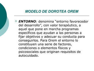 MODELO DE DOROTEA OREM

   ENTORNO: denomina “entorno favorecedor
    del desarrollo”, con valor terapéutico, a
    aquel que pone en marcha programas
    específicos que ayudan a las personas a
    fijar objetivos y adecuar su conducta para
    conseguirlos. Para Orem el entorno lo
    constituyen una serie de factores,
    condiciones o elementos físicos y
    psicosociales que originan requisitos de
    autocuidado.
 