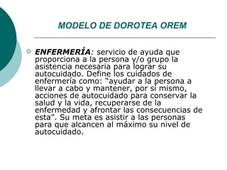 MODELO DE DOROTEA OREM

   ENFERMERÍA: servicio de ayuda que
    proporciona a la persona y/o grupo la
    asistencia necesaria para lograr su
    autocuidado. Define los cuidados de
    enfermería como: “ayudar a la persona a
    llevar a cabo y mantener, por sí mismo,
    acciones de autocuidado para conservar la
    salud y la vida, recuperarse de la
    enfermedad y afrontar las consecuencias de
    esta”. Su meta es asistir a las personas
    para que alcancen al máximo su nivel de
    autocuidado.
 