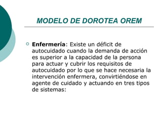 MODELO DE DOROTEA OREM


   Enfermería: Existe un déficit de
    autocuidado cuando la demanda de acción
    es superior a la capacidad de la persona
    para actuar y cubrir los requisitos de
    autocuidado por lo que se hace necesaria la
    intervención enfermera, convirtiéndose en
    agente de cuidado y actuando en tres tipos
    de sistemas:
 