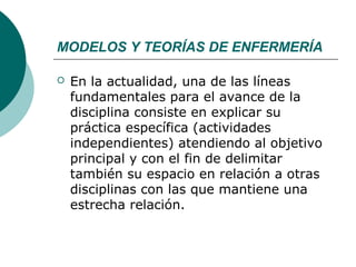 MODELOS Y TEORÍAS DE ENFERMERÍA

   En la actualidad, una de las líneas
    fundamentales para el avance de la
    disciplina consiste en explicar su
    práctica específica (actividades
    independientes) atendiendo al objetivo
    principal y con el fin de delimitar
    también su espacio en relación a otras
    disciplinas con las que mantiene una
    estrecha relación.
 
