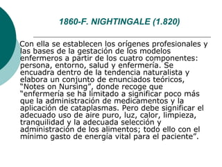 1860-F. NIGHTINGALE (1.820)

Con ella se establecen los orígenes profesionales y
las bases de la gestación de los modelos
enfermeros a partir de los cuatro componentes:
persona, entorno, salud y enfermería. Se
encuadra dentro de la tendencia naturalista y
elabora un conjunto de enunciados teóricos,
“Notes on Nursing”, donde recoge que
“enfermería se ha limitado a significar poco más
que la administración de medicamentos y la
aplicación de cataplasmas. Pero debe significar el
adecuado uso de aire puro, luz, calor, limpieza,
tranquilidad y la adecuada selección y
administración de los alimentos; todo ello con el
mínimo gasto de energía vital para el paciente”.
 