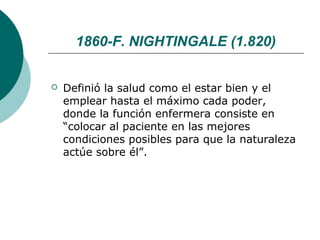 1860-F. NIGHTINGALE (1.820)


   Definió la salud como el estar bien y el
    emplear hasta el máximo cada poder,
    donde la función enfermera consiste en
    “colocar al paciente en las mejores
    condiciones posibles para que la naturaleza
    actúe sobre él”.
 
