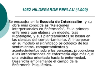 1952-HILDEGARDE PEPLAU (1.909)


Se encuadra en la Escuela de Interacción y su
  obra más conocida es “Relaciones
  interpersonales en Enfermería”. Es la primera
  enfermera que elabora un modelo, tras
  Nightingale, y sus planteamientos se basan en
  las ciencias del comportamiento. Al incorporar
  en su modelo el significado psicológico de los
  sentimientos, comportamientos y
  acontecimientos sobre las personas, proporciona
  a las intervenciones de enfermería algo más que
  una práctica orientada hacia la enfermedad.
  Desarrolla ampliamente el campo de la
  Enfermería Psiquiátrica.
 