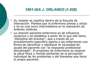 1961-IDA J. ORLANDO (1.926)

   Su modelo se clasifica dentro de la Escuela de
    Interacción. Plantea que la enfermera piensa y actúa
    y no es una mera intermediaria en la realización de
    órdenes médicas.
   La relación paciente-enfermera es de influencia
    recíproca y se establece a partir de lo que ella llama
    “disciplina del proceso”, que a través de un
    procedimiento específico aporta a las enfermeras una
    forma de identificar y satisfacer la necesidad de
    ayuda del paciente con “la respuesta profesional
    disciplinada”. El propósito de enfermería es mejorar
    la salud física y mental partiendo de la percepción
    individual de los problemas y del bienestar que tiene
    el propio paciente.
 