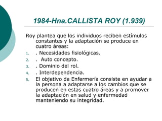 1984-Hna.CALLISTA ROY (1.939)
Roy plantea que los individuos reciben estímulos
   constantes y la adaptación se produce en
   cuatro áreas:
1. . Necesidades fisiológicas.
2. . Auto concepto.
3. . Dominio del rol.
4. . Interdependencia.
5. El objetivo de Enfermería consiste en ayudar a
   la persona a adaptarse a los cambios que se
   producen en estas cuatro áreas y a promover
   la adaptación en salud y enfermedad
   manteniendo su integridad.
 