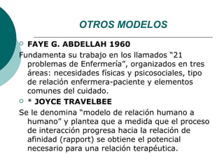 OTROS MODELOS
 FAYE G. ABDELLAH 1960
Fundamenta su trabajo en los llamados “21
  problemas de Enfermería”, organizados en tres
  áreas: necesidades físicas y psicosociales, tipo
  de relación enfermera-paciente y elementos
  comunes del cuidado.
 * JOYCE TRAVELBEE

Se le denomina “modelo de relación humano a
  humano” y plantea que a medida que el proceso
  de interacción progresa hacia la relación de
  afinidad (rapport) se obtiene el potencial
  necesario para una relación terapéutica.
 