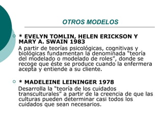 OTROS MODELOS

   * EVELYN TOMLIN, HELEN ERICKSON Y
    MARY A. SWAIN 1983
    A partir de teorías psicológicas, cognitivas y
    biológicas fundamentan la denominada “teoría
    del modelado o modelado de roles”, donde se
    recoge que éste se produce cuando la enfermera
    acepta y entiende a su cliente.

   * MADELEINE LEININGER 1978
    Desarrolla la “teoría de los cuidados
    transculturales” a partir de la creencia de que las
    culturas pueden determinar casi todos los
    cuidados que sean necesarios.
 