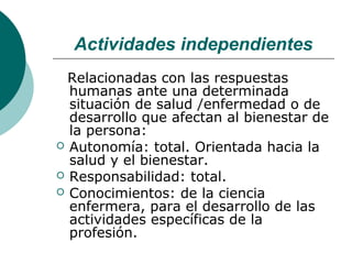 Actividades independientes
  Relacionadas con las respuestas
  humanas ante una determinada
  situación de salud /enfermedad o de
  desarrollo que afectan al bienestar de
  la persona:
 Autonomía: total. Orientada hacia la
  salud y el bienestar.
 Responsabilidad: total.
 Conocimientos: de la ciencia
  enfermera, para el desarrollo de las
  actividades específicas de la
  profesión.
 