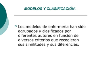 MODELOS Y CLASIFICACIÓN:



   Los modelos de enfermería han sido
    agrupados y clasificados por
    diferentes autores en función de
    diversos criterios que recogieran
    sus similitudes y sus diferencias.
 