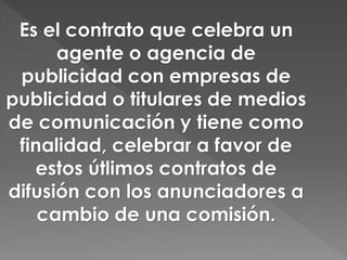 Es el contrato que celebra un
agente o agencia de
publicidad con empresas de
publicidad o titulares de medios
de comunicación y tiene como
finalidad, celebrar a favor de
estos útlimos contratos de
difusión con los anunciadores a
cambio de una comisión.
 