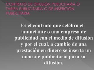 Es el contrato que celebra el
anunciante o una empresa de
publicidad con el medio de difusión
y por el cual, a cambio de una
prestación en dinero se inserta un
mensaje publicitario para su
difusión.
 