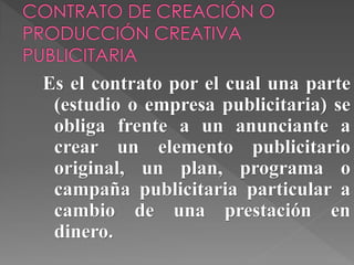 Es el contrato por el cual una parte
(estudio o empresa publicitaria) se
obliga frente a un anunciante a
crear un elemento publicitario
original, un plan, programa o
campaña publicitaria particular a
cambio de una prestación en
dinero.
 
