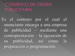 Es el contrato por el cual el
anunciante encarga a una empresa
de publicidad – mediante una
contraprestación – la ejecución de
su publicidad, así como la
preparación o programación.
 