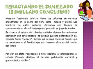 Nuestro fascinante cebiche tiene sus orígenes en culturas
ancestrales en la costa del Perú como Nazca y Chimú. Los
hombres de estas culturas utilizaban una técnica de
conservación en el cual sumergían el pescado en jugo de tumbo.
En cuanto al origen del término cebiche algunos historiadores
sostienen que esta palabra no es más que una deformación del
vocablo árabe “sebech”, siendo las mismas esclavas árabes que
se asentaron en el Perú las que sustituyeron el sabor del tumbo,
por limón.
Por ser un plato reconocido a nivel nacional e internacional el
Estado Peruano declaró al ceviche patrimonio cultural y
gastronómico del Perú.
 
