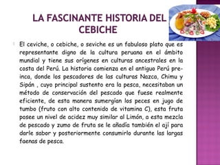  El ceviche, o cebiche, o seviche es un fabuloso plato que es
representante digno de la cultura peruana en el ámbito
mundial y tiene sus orígenes en culturas ancestrales en la
costa del Perú. La historia comienza en el antiguo Perú pre-
inca, donde los pescadores de las culturas Nazca, Chimu y
Sipán , cuyo principal sustento era la pesca, necesitaban un
método de conservación del pescado que fuese realmente
eficiente, de esta manera sumergían los peces en jugo de
tumbo (fruto con alto contenido de vitamina C), esta fruta
posee un nivel de acidez muy similar al Limón, a esta mezcla
de pescado y zumo de fruta se le añadía también el ají para
darle sabor y posteriormente consumirlo durante las largas
faenas de pesca.
 