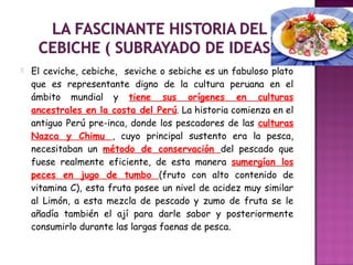  El ceviche, cebiche, seviche o sebiche es un fabuloso plato
que es representante digno de la cultura peruana en el
ámbito mundial y tiene sus orígenes en culturas
ancestrales en la costa del Perú. La historia comienza en el
antiguo Perú pre-inca, donde los pescadores de las culturas
Nazca y Chimu , cuyo principal sustento era la pesca,
necesitaban un método de conservación del pescado que
fuese realmente eficiente, de esta manera sumergían los
peces en jugo de tumbo (fruto con alto contenido de
vitamina C), esta fruta posee un nivel de acidez muy similar
al Limón, a esta mezcla de pescado y zumo de fruta se le
añadía también el ají para darle sabor y posteriormente
consumirlo durante las largas faenas de pesca.
 
