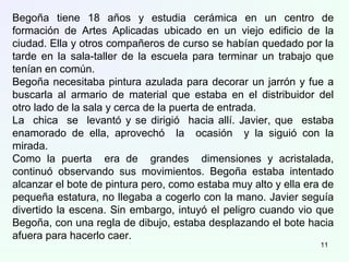 Begoña tiene 18 años y estudia cerámica en un centro de
formación de Artes Aplicadas ubicado en un viejo edificio de la
ciudad. Ella y otros compañeros de curso se habían quedado por la
tarde en la sala-taller de la escuela para terminar un trabajo que
tenían en común.
Begoña necesitaba pintura azulada para decorar un jarrón y fue a
buscarla al armario de material que estaba en el distribuidor del
otro lado de la sala y cerca de la puerta de entrada.
La chica se levantó y se dirigió hacia allí. Javier, que estaba
enamorado de ella, aprovechó la ocasión y la siguió con la
mirada.
Como la puerta era de grandes dimensiones y acristalada,
continuó observando sus movimientos. Begoña estaba intentado
alcanzar el bote de pintura pero, como estaba muy alto y ella era de
pequeña estatura, no llegaba a cogerlo con la mano. Javier seguía
divertido la escena. Sin embargo, intuyó el peligro cuando vio que
Begoña, con una regla de dibujo, estaba desplazando el bote hacia
afuera para hacerlo caer.
11
 