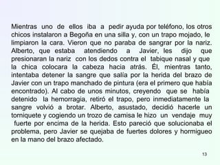 Mientras uno de ellos iba a pedir ayuda por teléfono, los otros
chicos instalaron a Begoña en una silla y, con un trapo mojado, le
limpiaron la cara. Vieron que no paraba de sangrar por la nariz.
Alberto, que estaba atendiendo a Javier, les dijo que
presionaran la nariz con los dedos contra el tabique nasal y que
la chica colocara la cabeza hacia atrás. Él, mientras tanto,
intentaba detener la sangre que salía por la herida del brazo de
Javier con un trapo manchado de pintura (era el primero que había
encontrado). Al cabo de unos minutos, creyendo que se había
detenido la hemorragia, retiró el trapo, pero inmediatamente la
sangre volvió a brotar. Alberto, asustado, decidió hacerle un
torniquete y cogiendo un trozo de camisa le hizo un vendaje muy
fuerte por encima de la herida. Esto pareció que solucionaba el
problema, pero Javier se quejaba de fuertes dolores y hormigueo
en la mano del brazo afectado.
13
 