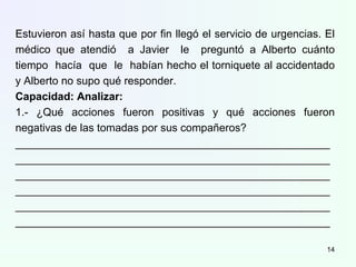 Estuvieron así hasta que por fin llegó el servicio de urgencias. El
médico que atendió a Javier le preguntó a Alberto cuánto
tiempo hacía que le habían hecho el torniquete al accidentado
y Alberto no supo qué responder.
Capacidad: Analizar:
1.- ¿Qué acciones fueron positivas y qué acciones fueron
negativas de las tomadas por sus compañeros?
____________________________________________________
____________________________________________________
____________________________________________________
____________________________________________________
____________________________________________________
____________________________________________________
14
 