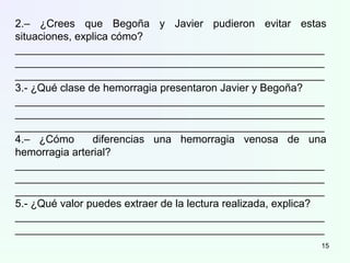 2.– ¿Crees que Begoña y Javier pudieron evitar estas
situaciones, explica cómo?
____________________________________________________
____________________________________________________
____________________________________________________
3.- ¿Qué clase de hemorragia presentaron Javier y Begoña?
____________________________________________________
____________________________________________________
____________________________________________________
4.– ¿Cómo diferencias una hemorragia venosa de una
hemorragia arterial?
____________________________________________________
____________________________________________________
____________________________________________________
5.- ¿Qué valor puedes extraer de la lectura realizada, explica?
____________________________________________________
____________________________________________________
15
 