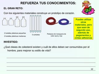 REFUERZA TUS CONOCIMIENTOS:
EL GRAN RETO:
Con los siguientes materiales construye un prototipo de corazón.
INVESTIGO:
¿Qué clases de colesterol existen y cuál de ellos deben ser consumidos por el
hombre, para mejorar su estilo de vida?
2 botellas plásticas pequeñas
2 botellas plásticas medianas
5 sorbetes Pedazos de manguera de
color azul y rojo
Puedes utilizar
otros
materiales, pero
que sean de
segundo uso,
además de
pegamentos y
cintas adhesivas
22
 