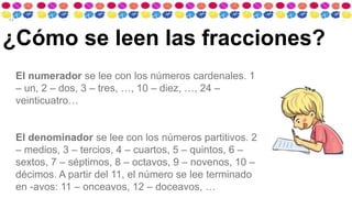 El numerador se lee con los números cardenales. 1
– un, 2 – dos, 3 – tres, …, 10 – diez, …, 24 –
veinticuatro…
El denominador se lee con los números partitivos. 2
– medios, 3 – tercios, 4 – cuartos, 5 – quintos, 6 –
sextos, 7 – séptimos, 8 – octavos, 9 – novenos, 10 –
décimos. A partir del 11, el número se lee terminado
en -avos: 11 – onceavos, 12 – doceavos, …
¿Cómo se leen las fracciones?
 